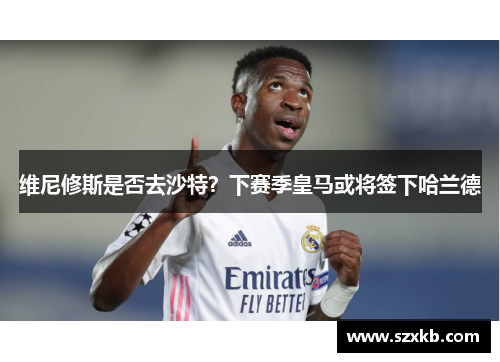 维尼修斯是否去沙特？下赛季皇马或将签下哈兰德